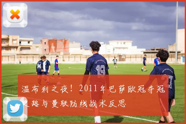 温布利之夜！2011年巴萨欧冠夺冠之路与曼联防线战术反思