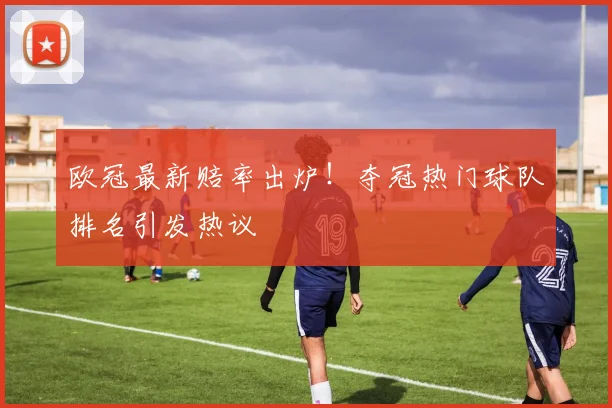 欧冠最新赔率出炉！夺冠热门球队排名引发热议
