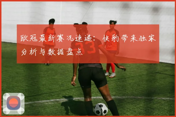 欧冠最新赛况速递：快豹带来独家分析与数据盘点