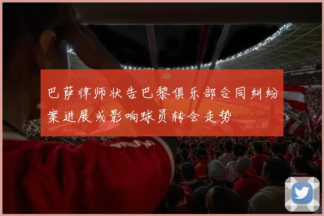 巴萨律师状告巴黎俱乐部合同纠纷案进展或影响球员转会走势