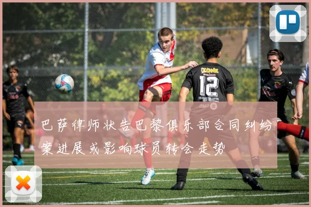 巴萨律师状告巴黎俱乐部合同纠纷案进展或影响球员转会走势