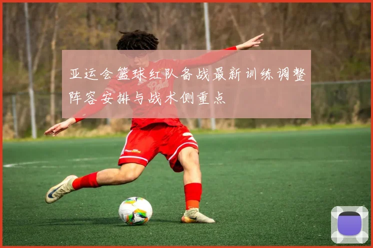 亚运会篮球红队备战最新训练调整阵容安排与战术侧重点