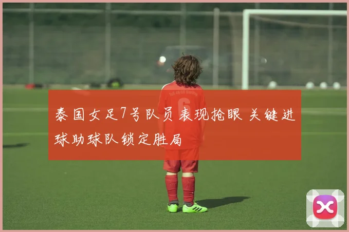 泰国女足7号队员表现抢眼 关键进球助球队锁定胜局