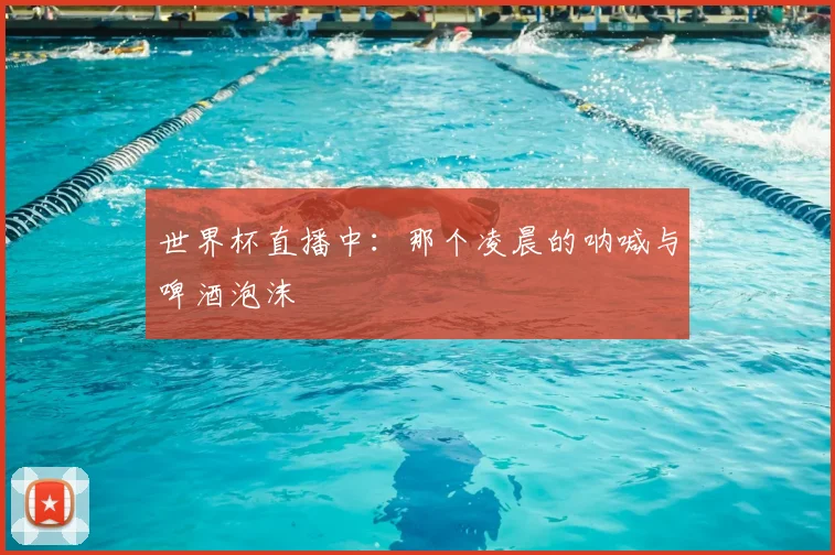 世界杯直播中:那个凌晨的呐喊与啤酒泡沫