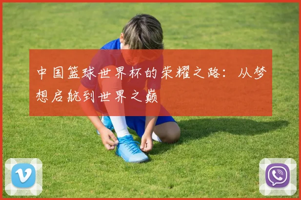 中国篮球世界杯的荣耀之路：从梦想启航到世界之巅