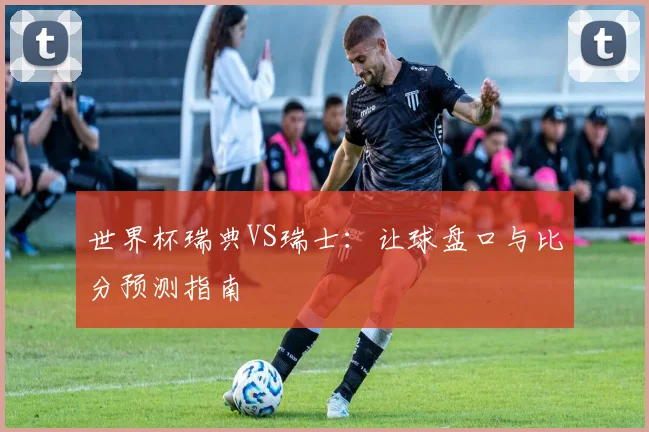 世界杯瑞典VS瑞士：让球盘口与比分预测指南
