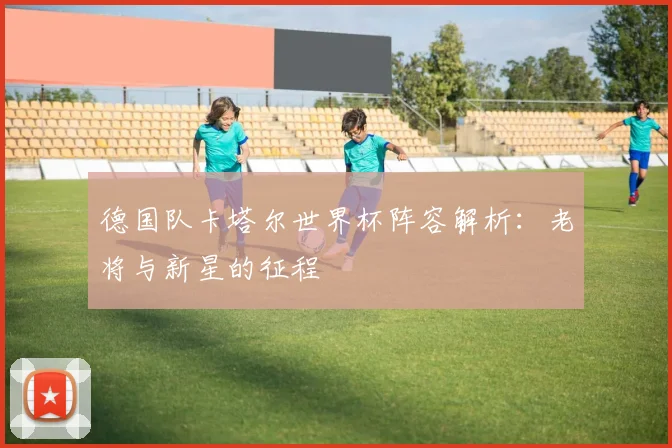 德国队卡塔尔世界杯阵容解析:老将与新星的征程