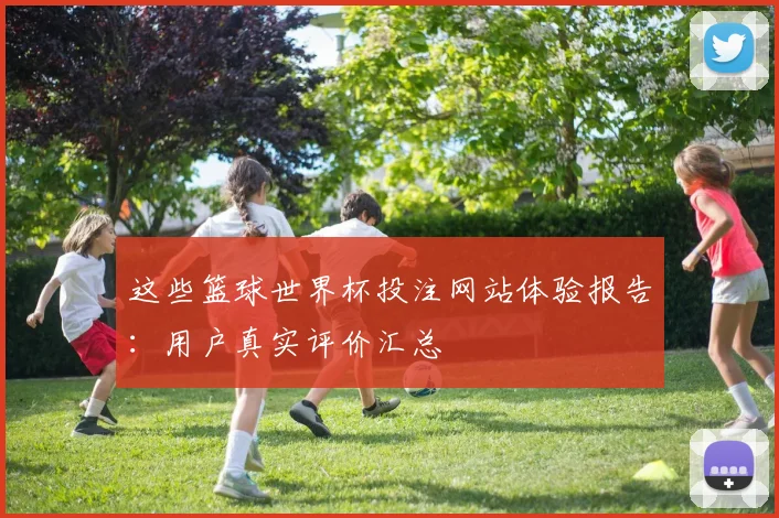这些篮球世界杯投注网站体验报告：用户真实评价汇总