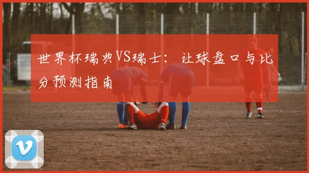 世界杯瑞典VS瑞士：让球盘口与比分预测指南